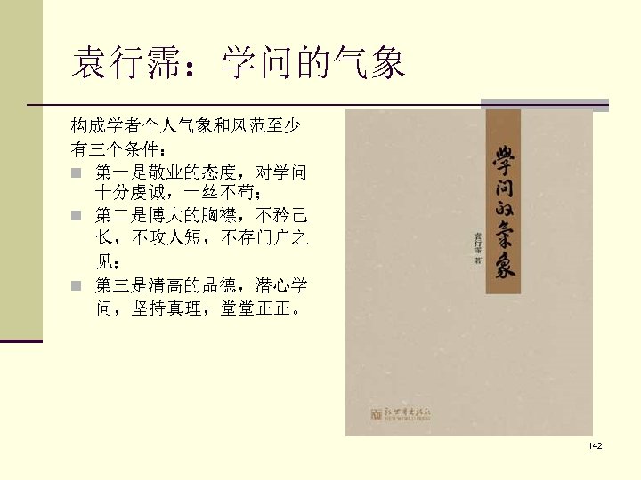 袁行霈：学问的气象 构成学者个人气象和风范至少 有三个条件： n 第一是敬业的态度，对学问 十分虔诚，一丝不苟； n 第二是博大的胸襟，不矜己 长，不攻人短，不存门户之 见； n 第三是清高的品德，潜心学 问，坚持真理，堂堂正正。 142