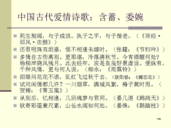 中国古代爱情诗歌：含蓄、委婉 n 死生契阔，与子成说。执子之手，与子偕老。（《诗经· n n n 邶风·击鼓》） 还君明珠双泪垂，恨不相逢未嫁时。（张籍：《节妇吟》） 多情自古伤离别。更那堪，冷落清秋节。今宵酒醒何处? 杨柳岸晓风残月。此去经年，应是良辰好景虚设。便纵有， 千种风情，更与何人说。（柳永：《雨霖铃》） 泪眼问花花不语，乱红飞过秋千去。（欧阳修：《蝶恋花》） 试问闲情都几许？一川烟草，满城风絮，梅子黄时雨。（ 贺铸：《青玉案》）