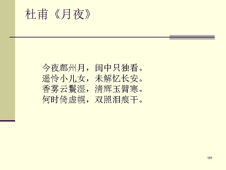 杜甫《月夜》 　　今夜鄜州月，闺中只独看。 　　遥怜小儿女，未解忆长安。 　　香雾云鬟湿，清辉玉臂寒。 　　何时倚虚幌，双照泪痕干。 151 