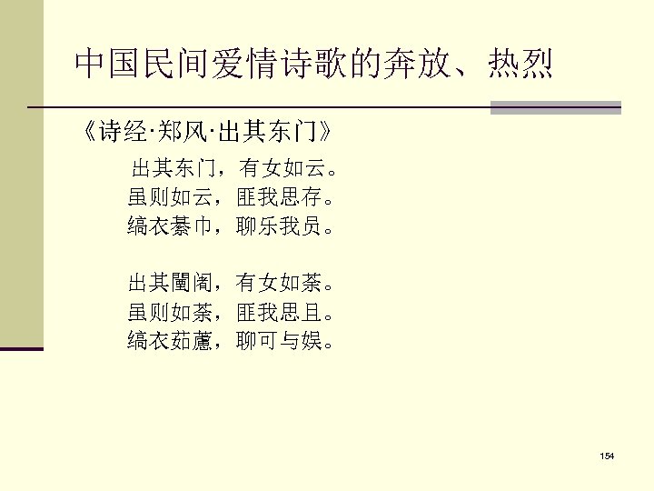 中国民间爱情诗歌的奔放、热烈 《诗经·郑风·出其东门》 　　 出其东门，有女如云。 　　 虽则如云，匪我思存。 　　 缟衣綦巾，聊乐我员。 　　 出其闉阇，有女如荼。 　　 虽则如荼，匪我思且。 　　 缟衣茹藘，聊可与娱。