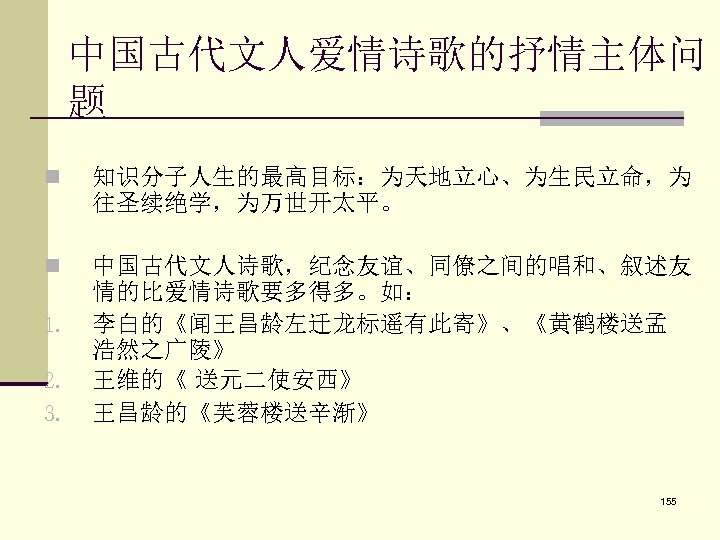 中国古代文人爱情诗歌的抒情主体问 题 n 知识分子人生的最高目标：为天地立心、为生民立命，为 往圣续绝学，为万世开太平。 n 中国古代文人诗歌，纪念友谊、同僚之间的唱和、叙述友 情的比爱情诗歌要多得多。如： 李白的《闻王昌龄左迁龙标遥有此寄》、《黄鹤楼送孟 浩然之广陵》 王维的《 送元二使安西》 王昌龄的《芙蓉楼送辛渐》 1.