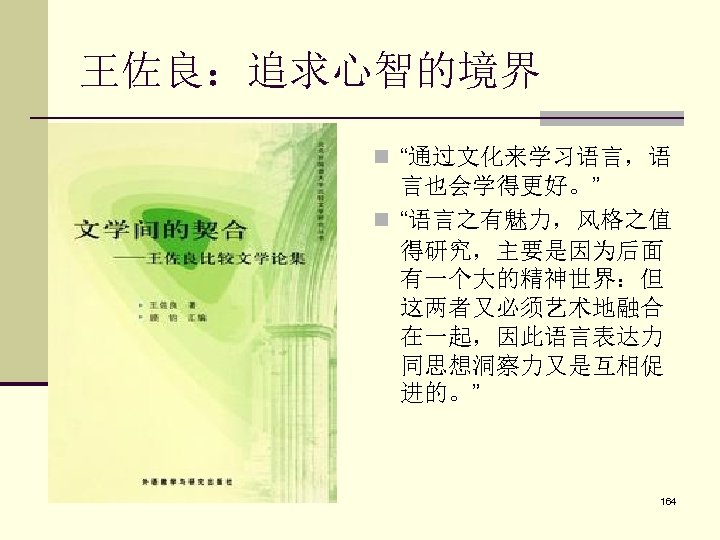 王佐良：追求心智的境界 n “通过文化来学习语言，语 言也会学得更好。” n “语言之有魅力，风格之值 得研究，主要是因为后面 有一个大的精神世界：但 这两者又必须艺术地融合 在一起，因此语言表达力 同思想洞察力又是互相促 进的。” 164 