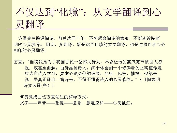 不仅达到“化境”：从文学翻译到心 灵翻译 方重先生翻译陶诗，前后达四十年。不断琢磨陶诗的意蕴，不断迹近陶渊 明的心灵境界。 因此，其翻译，既是达至化境的文学翻译，也是与原作者心心 相印的心灵翻译。 方重： “当初我是为了我国古代一位伟大诗人，不忍让他的高风亮节被世人忽 视，或甚至曲解。由诗品到诗人，终于体会到一个诗译者的正确使命是 应该向诗人学习，要虚心领会他的理想、品格、风貌、情操。也就是 说，要真正译出一篇诗来，不得不懂得诗人的心灵修养。” （《陶渊明 诗文选译·序》） 何寅教授回忆方重先生的翻译方式：