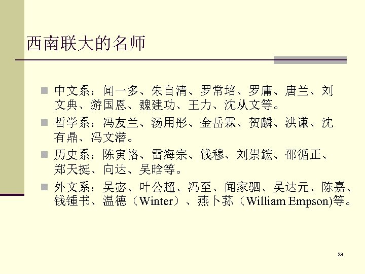 西南联大的名师 n 中文系：闻一多、朱自清、罗常培、罗庸、唐兰、刘 文典、游国恩、魏建功、王力、沈从文等。 n 哲学系：冯友兰、汤用彤、金岳霖、贺麟、洪谦、沈 有鼎、冯文潜。 n 历史系：陈寅恪、雷海宗、钱穆、刘崇鋐、邵循正、 郑天挺、向达、吴晗等。 n 外文系：吴宓、叶公超、冯至、闻家驷、吴达元、陈嘉、 钱锺书、温德（Winter）、燕卜荪（William Empson)等。