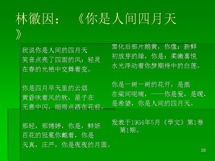 林徽因： 《你是人间四月天 》 我说你是人间的四月天 笑音点亮了四面的风：轻灵 在春的光艳中交舞着变。 雪化后那片鹅黄，你像：新鲜 初放芽的绿，你是：柔嫩喜悦 水光浮动着你梦期待中的白莲。 你是一树一树的花开，是燕 你是四月早天里的云烟 在梁间呢喃，——你是爱，是暖， 黄昏吹着风的软，星子在 是希望，你是人间的四月天。