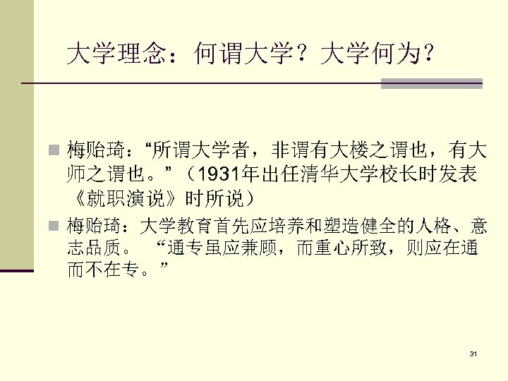 大学理念：何谓大学？大学何为？ n 梅贻琦：“所谓大学者，非谓有大楼之谓也，有大 师之谓也。” （1931年出任清华大学校长时发表 《就职演说》时所说） n 梅贻琦：大学教育首先应培养和塑造健全的人格、意 志品质。 “通专虽应兼顾，而重心所致，则应在通 而不在专。” 31 