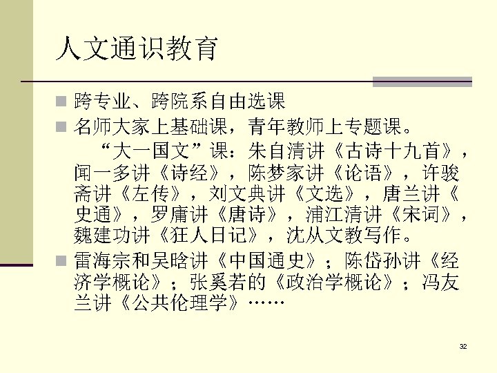 人文通识教育 n 跨专业、跨院系自由选课 n 名师大家上基础课，青年教师上专题课。 “大一国文”课：朱自清讲《古诗十九首》， 闻一多讲《诗经》，陈梦家讲《论语》，许骏 斋讲《左传》，刘文典讲《文选》，唐兰讲《 史通》，罗庸讲《唐诗》，浦江清讲《宋词》， 魏建功讲《狂人日记》，沈从文教写作。 n 雷海宗和吴晗讲《中国通史》；陈岱孙讲《经 济学概论》；张奚若的《政治学概论》；冯友 兰讲《公共伦理学》……