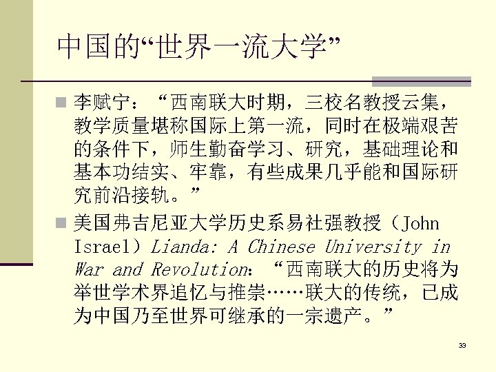 中国的“世界一流大学” n 李赋宁：“西南联大时期，三校名教授云集， 教学质量堪称国际上第一流，同时在极端艰苦 的条件下，师生勤奋学习、研究，基础理论和 基本功结实、牢靠，有些成果几乎能和国际研 究前沿接轨。” n 美国弗吉尼亚大学历史系易社强教授（John Israel）Lianda: A Chinese University in