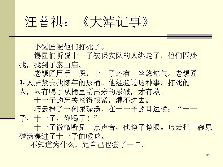 汪曾祺：《大淖记事》 小锡匠被他们打死了。 锡匠们听说十一子被保安队的人绑走了，他们四处 找，找到了泰山庙。 老锡匠用手一探，十一子还有一丝悠悠气。老锡匠 叫人赶紧去找陈年的尿桶。他经验过这种事，打死的 人，只有喝了从桶里刮出来的尿碱，才有救。 十一子的牙关咬得很紧，灌不进去。 巧云捧了一碗尿碱汤，在十一子的耳边说：“十一 子，十一子，你喝了！” 　　十一子微微听见一点声音，他睁了睁眼。巧云把一碗尿 碱汤灌进了十一子的喉咙。 不知道为什么，她自己也尝了一口。 38