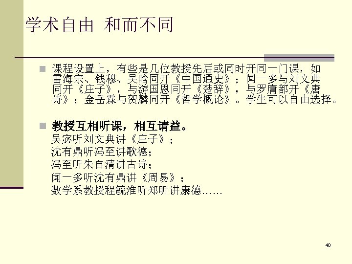 学术自由 和而不同 n 课程设置上，有些是几位教授先后或同时开同一门课，如 雷海宗、钱穆、吴晗同开《中国通史》；闻一多与刘文典 同开《庄子》，与游国恩同开《楚辞》，与罗庸都开《唐 诗》；金岳霖与贺麟同开《哲学概论》。学生可以自由选择。 n 教授互相听课，相互请益。 吴宓听刘文典讲《庄子》； 沈有鼎听冯至讲歌德； 冯至听朱自清讲古诗； 闻一多听沈有鼎讲《周易》； 数学系教授程毓淮听郑昕讲康德……