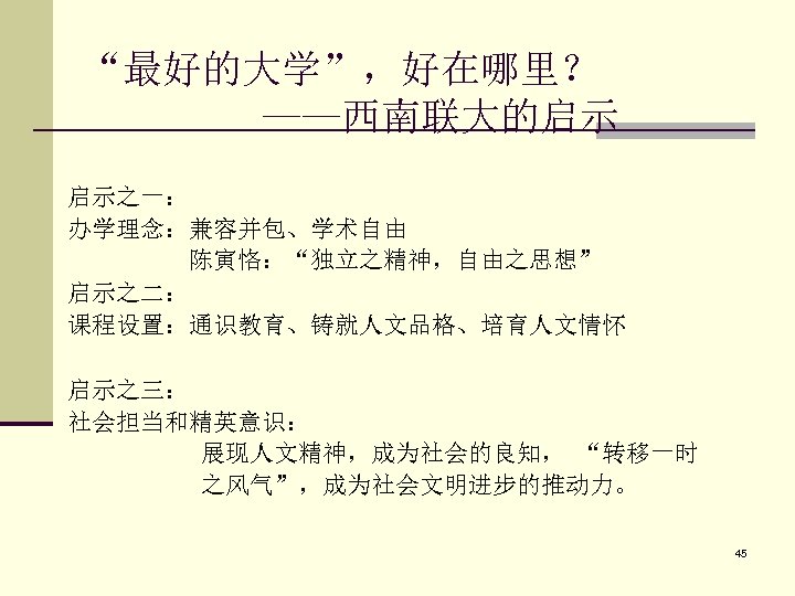 “最好的大学”，好在哪里？ ——西南联大的启示 启示之一： 办学理念：兼容并包、学术自由 陈寅恪：“独立之精神，自由之思想” 启示之二： 课程设置：通识教育、铸就人文品格、培育人文情怀 启示之三： 社会担当和精英意识： 展现人文精神，成为社会的良知， “转移一时 之风气”，成为社会文明进步的推动力。 45 