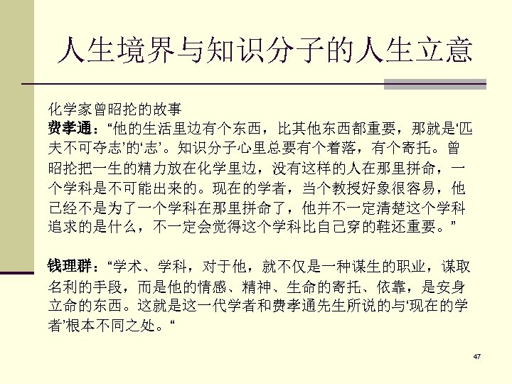 人生境界与知识分子的人生立意 化学家曾昭抡的故事 费孝通：“他的生活里边有个东西，比其他东西都重要，那就是‘匹 夫不可夺志’的‘志’。知识分子心里总要有个着落，有个寄托。曾 昭抡把一生的精力放在化学里边，没有这样的人在那里拼命，一 个学科是不可能出来的。现在的学者，当个教授好象很容易，他 已经不是为了一个学科在那里拼命了，他并不一定清楚这个学科 追求的是什么，不一定会觉得这个学科比自己穿的鞋还重要。” 钱理群：“学术、学科，对于他，就不仅是一种谋生的职业，谋取 名利的手段，而是他的情感、精神、生命的寄托、依靠，是安身 立命的东西。这就是这一代学者和费孝通先生所说的与‘现在的学 者’根本不同之处。“ 47 