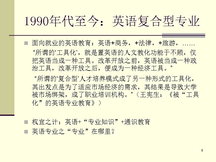 1990年代至今：英语复合型专业 n 面向就业的英语教育：英语+商务，+法律，+旅游，…… “所谓的‘ 具化’，就是置英语的人文教化功能于不顾，仅 把英语当成一种 具。改革开放之前，英语被当成一种政 治 具，改革开放之后，便成为一种经济 具。” “所谓的‘复合型’人才培养模式成了另一种形式的 具化， 其出发点是为了适应市场经济的需求，其结果是导致大学 被市场绑架，成了职业培训机构。”（王宪生：《被“