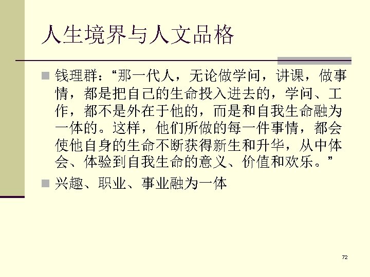 人生境界与人文品格 n 钱理群：“那一代人，无论做学问，讲课，做事 情，都是把自己的生命投入进去的，学问、 作，都不是外在于他的，而是和自我生命融为 一体的。这样，他们所做的每一件事情，都会 使他自身的生命不断获得新生和升华，从中体 会、体验到自我生命的意义、价值和欢乐。” n 兴趣、职业、事业融为一体 72 