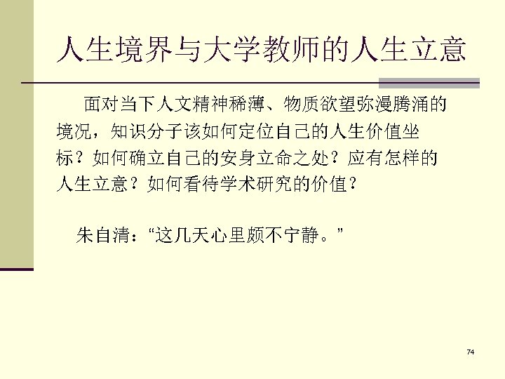 人生境界与大学教师的人生立意 面对当下人文精神稀薄、物质欲望弥漫腾涌的 境况，知识分子该如何定位自己的人生价值坐 标？如何确立自己的安身立命之处？应有怎样的 人生立意？如何看待学术研究的价值？ 朱自清：“这几天心里颇不宁静。” 74 