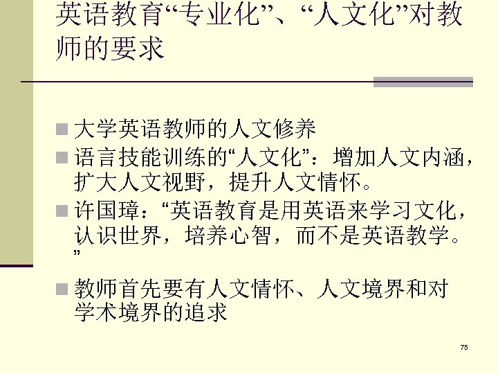 英语教育“专业化”、“人文化”对教 师的要求 n 大学英语教师的人文修养 n 语言技能训练的“人文化”：增加人文内涵， 扩大人文视野，提升人文情怀。 n 许国璋：“英语教育是用英语来学习文化， 认识世界，培养心智，而不是英语教学。 ” n 教师首先要有人文情怀、人文境界和对 学术境界的追求