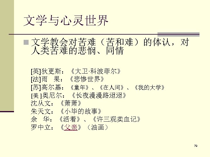 文学与心灵世界 n 文学教会对苦难（苦和难）的体认，对 人类苦难的悲悯、同情 [英]狄更斯：《大卫·科波菲尔》 [法]雨 果：《悲惨世界》 [苏]高尔基：《童年》、《在人间》、《我的大学》 [美 ]奥尼尔：《长夜漫漫路迢迢》 沈从文：《萧萧》 朱天文：《小毕的故事》 余 华：《活着》、《许三观卖血记》
