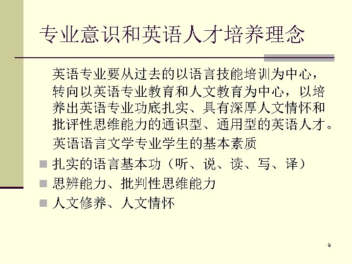 专业意识和英语人才培养理念 英语专业要从过去的以语言技能培训为中心， 转向以英语专业教育和人文教育为中心，以培 养出英语专业功底扎实、具有深厚人文情怀和 批评性思维能力的通识型、通用型的英语人才。 英语语言文学专业学生的基本素质 n 扎实的语言基本功（听、说、读、写、译） n 思辨能力、批判性思维能力 n 人文修养、人文情怀 9 