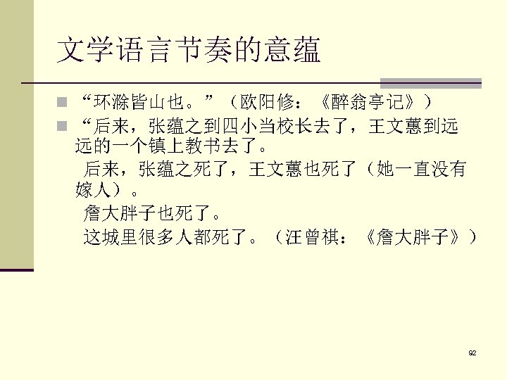 文学语言节奏的意蕴 n “环滁皆山也。”（欧阳修：《醉翁亭记》） n “后来，张蕴之到四小当校长去了，王文蕙到远 远的一个镇上教书去了。 后来，张蕴之死了，王文蕙也死了（她一直没有 嫁人）。 詹大胖子也死了。 这城里很多人都死了。（汪曾祺：《詹大胖子》） 92 