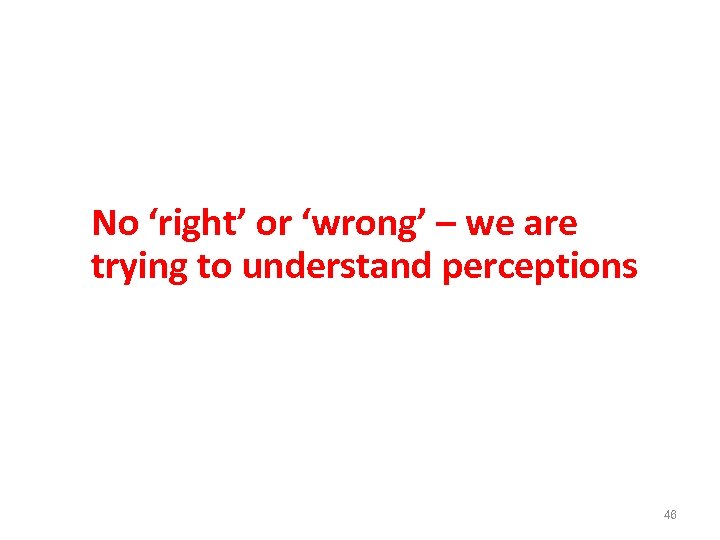 No ‘right’ or ‘wrong’ – we are trying to understand perceptions 46 