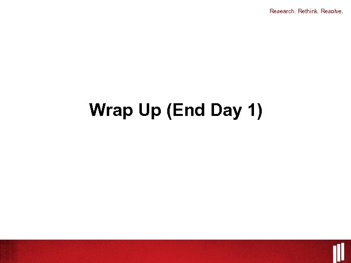 Research. Rethink. Resolve. Wrap Up (End Day 1) 