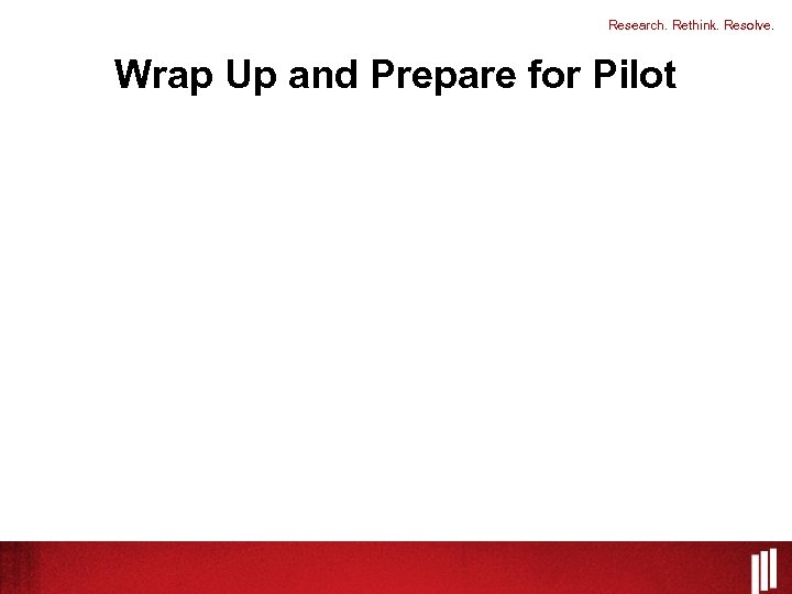Research. Rethink. Resolve. Wrap Up and Prepare for Pilot 