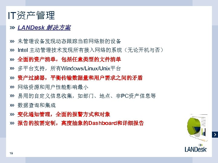 IT资产管理 LANDesk 解决方案 未管理设备发现动态跟踪当前网络新的设备 Intel 主动管理技术发现所有接入网络的系统（无论开机与否） 全面的资产清单，包括任意类型的文件清单 多平台支持，所有Windows/Linux/Unix平台 资产过滤器，平衡传输数据量和用户需求之间的矛盾 网络资源和用户性能影响最小 易用的自定义信息收集，如部门、地点、非PC资产信息等 数据查询和集成 变化通知管理，全面的报警方式和对象 报告的按需定制，高度抽象的Dashboard和详细报告