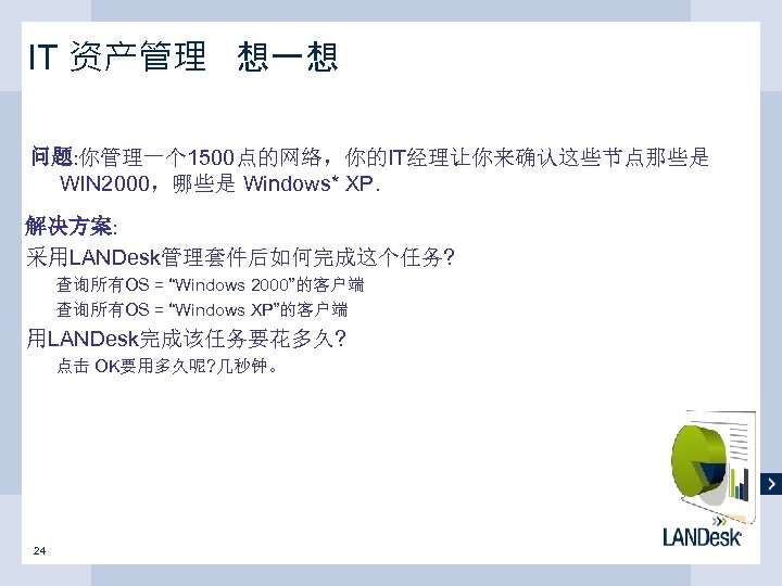 IT 资产管理 想一想 问题: 你管理一个 1500点的网络，你的IT经理让你来确认这些节点那些是 WIN 2000，哪些是 Windows* XP. 解决方案: 采用LANDesk管理套件后如何完成这个任务? 查询所有OS =