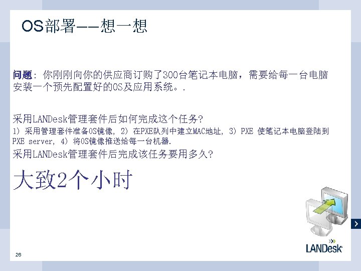 OS部署——想一想 问题: 你刚刚向你的供应商订购了300台笔记本电脑，需要给每一台电脑 安装一个预先配置好的OS及应用系统。. 采用LANDesk管理套件后如何完成这个任务? 1) 采用管理套件准备OS镜像, 2) 在PXE队列中建立MAC地址, 3) PXE 使笔记本电脑登陆到 PXE server,