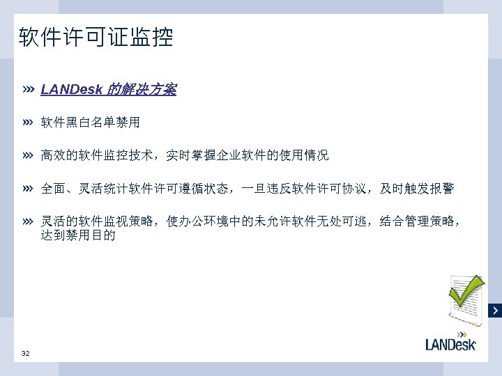 软件许可证监控 LANDesk 的解决方案 软件黑白名单禁用 高效的软件监控技术，实时掌握企业软件的使用情况 全面、灵活统计软件许可遵循状态，一旦违反软件许可协议，及时触发报警 灵活的软件监视策略，使办公环境中的未允许软件无处可逃，结合管理策略， 达到禁用目的 32 