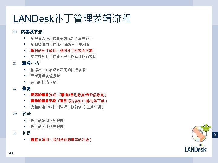 LANDesk补丁管理逻辑流程 内容及下载 § 多平台支持，操作系统之外的应用补丁 § 多数据源同步保证/严重漏洞下载报警 § 及时的补丁验证，确保补丁的安全可靠 § 更完整的补丁描述，提供微软建议的实现 漏洞扫描 § 根据不同对象设定不同的扫描模板 §