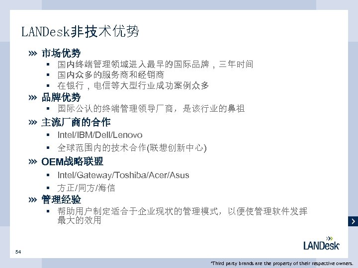 LANDesk非技术优势 市场优势 § 国内终端管理领域进入最早的国际品牌，三年时间 § 国内众多的服务商和经销商 § 在银行，电信等大型行业成功案例众多 品牌优势 § 国际公认的终端管理领导厂商，是该行业的鼻祖 主流厂商的合作 § Intel/IBM/Dell/Lenovo