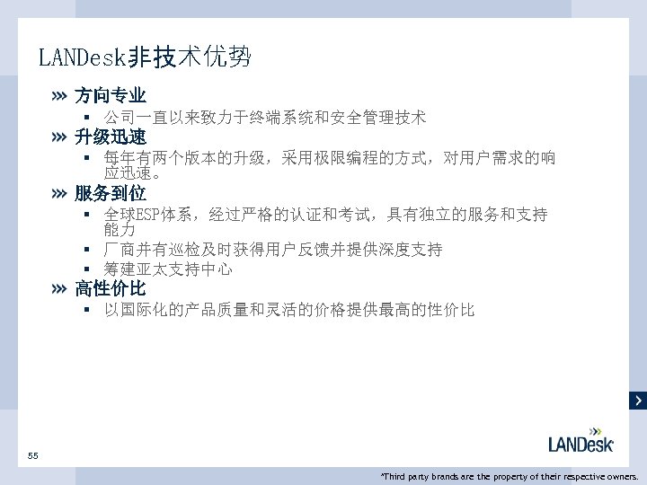 LANDesk非技术优势 方向专业 § 公司一直以来致力于终端系统和安全管理技术 升级迅速 § 每年有两个版本的升级，采用极限编程的方式，对用户需求的响 应迅速。 服务到位 § 全球ESP体系，经过严格的认证和考试，具有独立的服务和支持 能力 § 厂商并有巡检及时获得用户反馈并提供深度支持