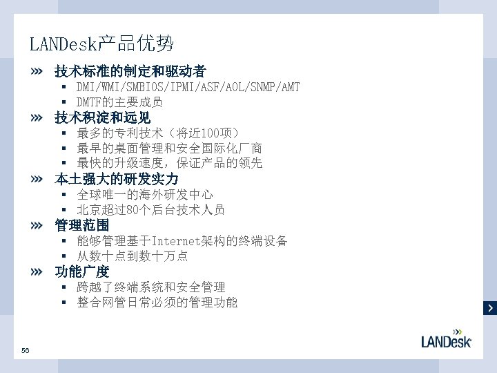 LANDesk产品优势 技术标准的制定和驱动者 § DMI/WMI/SMBIOS/IPMI/ASF/AOL/SNMP/AMT § DMTF的主要成员 技术积淀和远见 § 最多的专利技术（将近 100项） § 最早的桌面管理和安全国际化厂商 § 最快的升级速度，保证产品的领先
