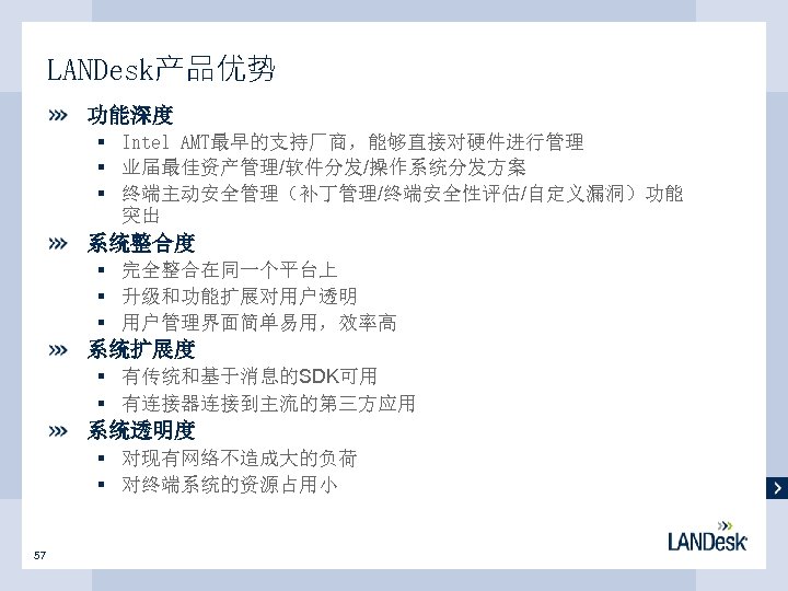 LANDesk产品优势 功能深度 § Intel AMT最早的支持厂商，能够直接对硬件进行管理 § 业届最佳资产管理/软件分发/操作系统分发方案 § 终端主动安全管理（补丁管理/终端安全性评估/自定义漏洞）功能 突出 系统整合度 § 完全整合在同一个平台上 §