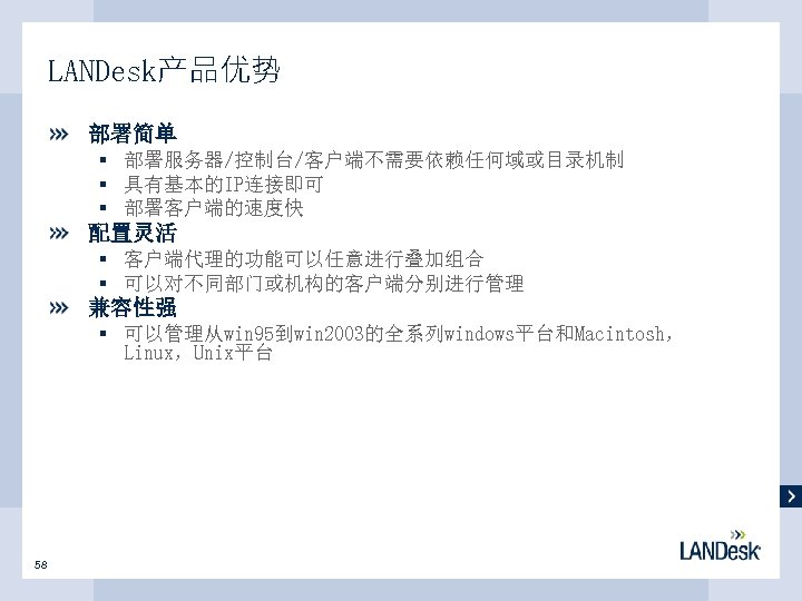 LANDesk产品优势 部署简单 § 部署服务器/控制台/客户端不需要依赖任何域或目录机制 § 具有基本的IP连接即可 § 部署客户端的速度快 配置灵活 § 客户端代理的功能可以任意进行叠加组合 § 可以对不同部门或机构的客户端分别进行管理 兼容性强