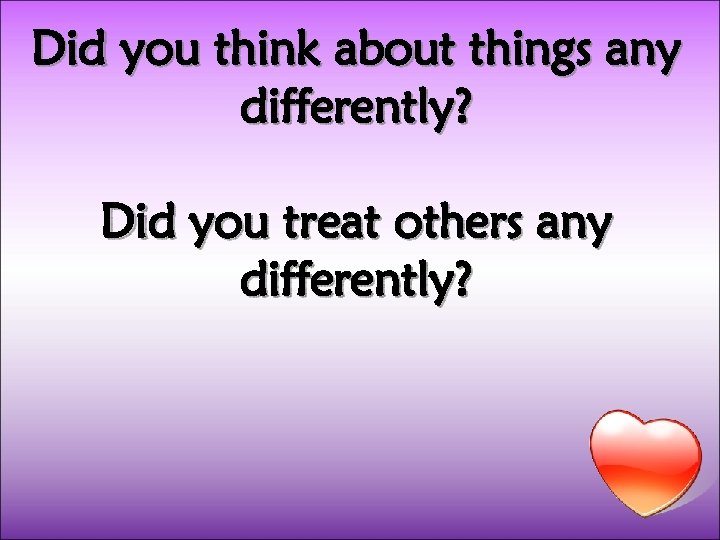 Did you think about things any differently? Did you treat others any differently? 