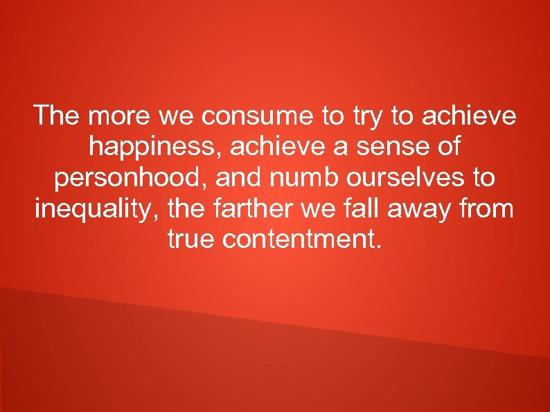 The more we consume to try to achieve happiness, achieve a sense of personhood,