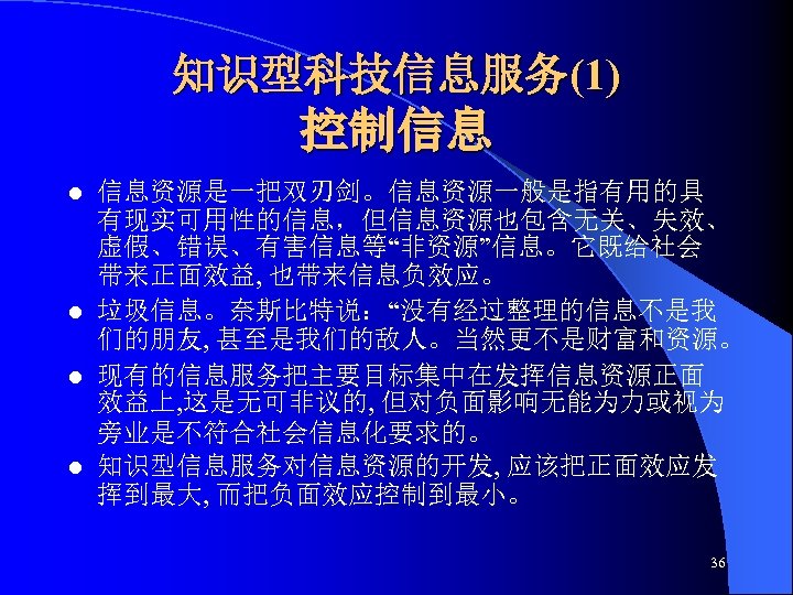 知识型科技信息服务(1) 控制信息 信息资源是一把双刃剑。信息资源一般是指有用的具 有现实可用性的信息，但信息资源也包含无关、失效、 虚假、错误、有害信息等“非资源”信息。它既给社会 带来正面效益, 也带来信息负效应。 l 垃圾信息。奈斯比特说：“没有经过整理的信息不是我 们的朋友, 甚至是我们的敌人。当然更不是财富和资源。 l 现有的信息服务把主要目标集中在发挥信息资源正面 效益上,