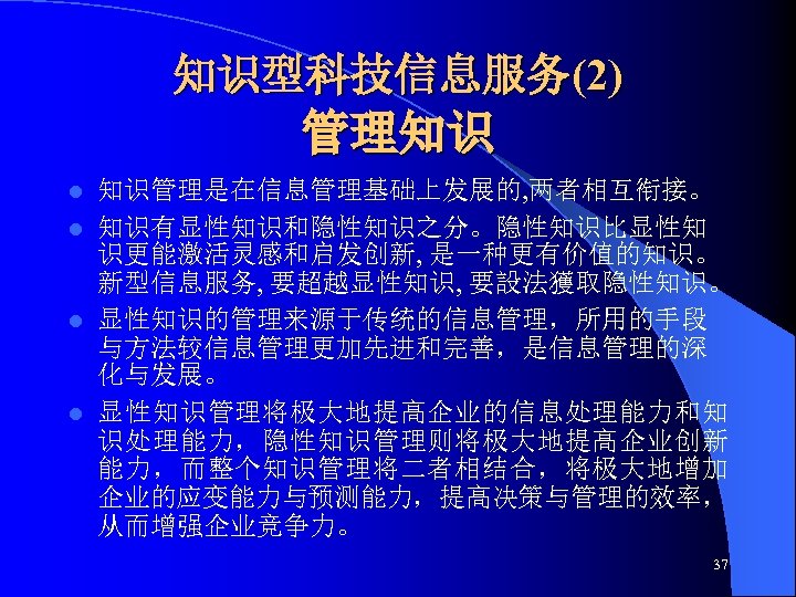 知识型科技信息服务(2) 管理知识 知识管理是在信息管理基础上发展的, 两者相互衔接。 l 知识有显性知识和隐性知识之分。隐性知识比显性知 识更能激活灵感和启发创新, 是一种更有价值的知识。 新型信息服务, 要超越显性知识, 要設法獲取隐性知识。 l 显性知识的管理来源于传统的信息管理，所用的手段 与方法较信息管理更加先进和完善，是信息管理的深