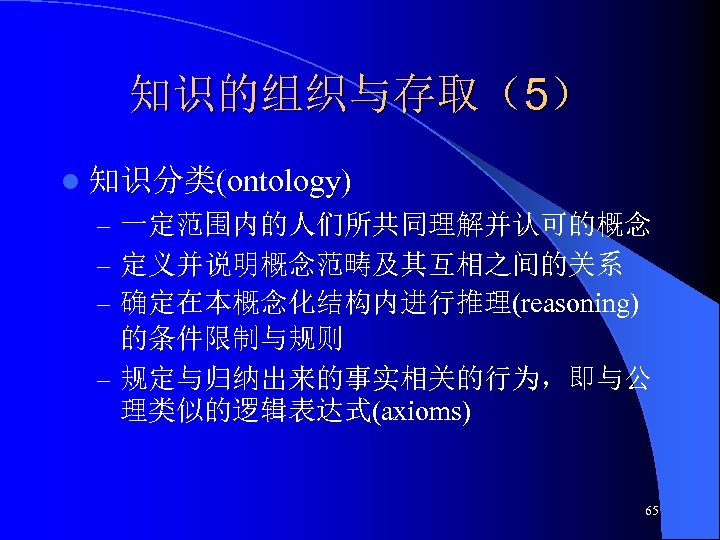 知识的组织与存取（5） l 知识分类(ontology) – 一定范围内的人们所共同理解并认可的概念 – 定义并说明概念范畴及其互相之间的关系 – 确定在本概念化结构内进行推理(reasoning) 的条件限制与规则 – 规定与归纳出来的事实相关的行为，即与公 理类似的逻辑表达式(axioms) 65