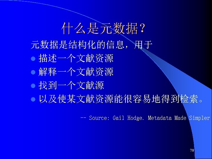 什么是元数据？ 元数据是结构化的信息，用于 l 描述一个文献资源 l 解释一个文献资源 l 找到一个文献源 l 以及使某文献资源能很容易地得到检索。 -- Source: Gail Hodge.