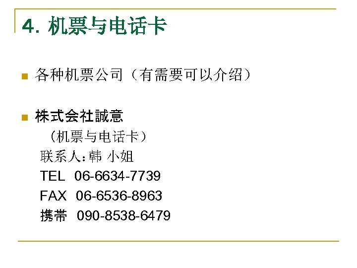 ４．机票与电话卡 n 各种机票公司（有需要可以介绍） 　　 n 株式会社誠意 　　　（机票与电话卡） 　　联系人： 小姐 韩 　　TEL　06 -6634 -7739 　　FAX　06