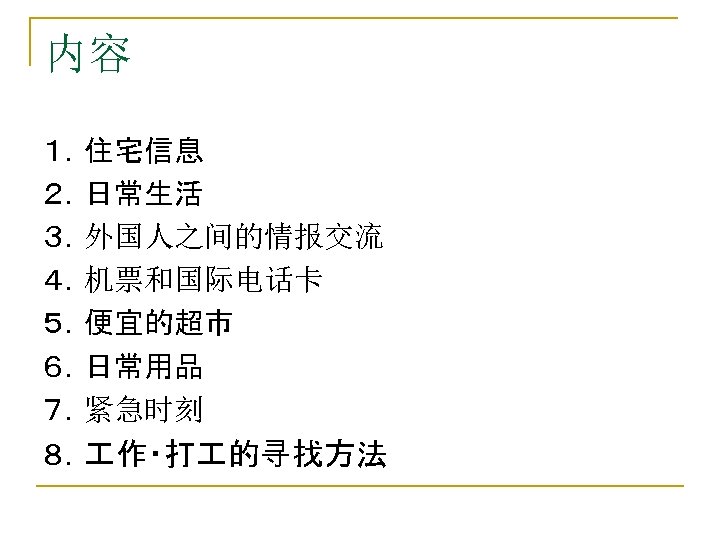 内容 １．住宅信息 ２．日常生活 ３．外国人之间的情报交流 ４．机票和国际电话卡 ５．便宜的超市 ６．日常用品 ７．紧急时刻 ８． 作・打 的寻找方法 