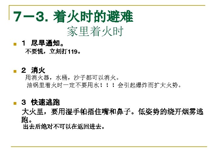 ７－３．着火时的避难 　　　　　　　家里着火时 n １　尽早通知。 　　　不要慌，立刻打 119。 n ２　消火 　用消火器，水桶，沙子都可以消火。 油锅里着火时一定不要用水！！！会引起爆炸而扩大火势。 n ３　快速逃跑 　大火里，要用湿手帕捂住嘴和鼻子。低姿势的绕开烟雾逃 跑。