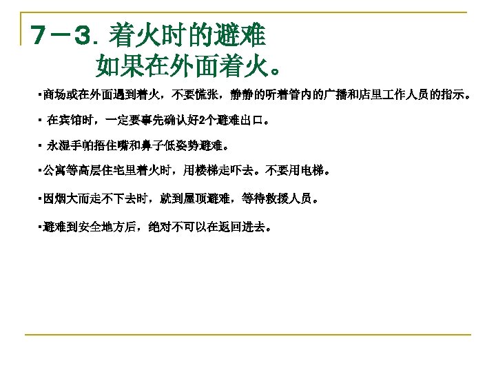 ７－３．着火时的避难 　　　　如果在外面着火。 　・商场或在外面遇到着火，不要慌张，静静的听着管内的广播和店里 作人员的指示。 　・ 在宾馆时，一定要事先确认好 2个避难出口。 　・ 永湿手帕捂住嘴和鼻子低姿势避难。 　・公寓等高层住宅里着火时，用楼梯走吓去。不要用电梯。 　　　　 　・因烟大而走不下去时，就到屋顶避难，等待救援人员。 　・避难到安全地方后，绝对不可以在返回进去。 