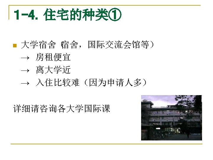 １ -4．住宅的种类① n 大学宿舍（ 宿舍，国际交流会馆等） →　房租便宜 →　离大学近 →　入住比较难（因为申请人多） 详细请咨询各大学国际课 