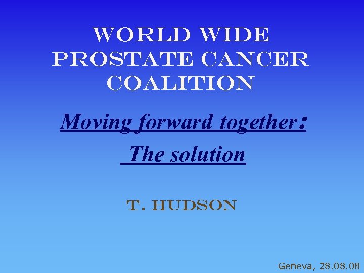 World Wide Prostate cancer coalition Moving forward together: The solution T. Hudson Geneva, 28.