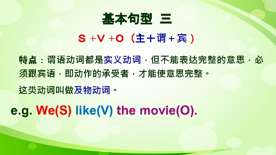 基本句型 三 Ｓ +Ｖ +Ｏ（主＋谓＋宾） 特点：谓语动词都是实义动词，但不能表达完整的意思，必 须跟宾语，即动作的承受者，才能使意思完整。 这类动词叫做及物动词。 e. g. We(S) like(V) the movie(O).