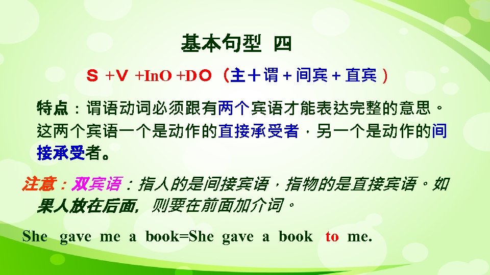 基本句型 四 Ｓ +Ｖ +In. O +DＯ（主＋谓＋间宾＋直宾） 特点：谓语动词必须跟有两个宾语才能表达完整的意思。 这两个宾语一个是动作的直接承受者，另一个是动作的间 接承受者。 注意：双宾语：指人的是间接宾语，指物的是直接宾语。如 果人放在后面，则要在前面加介词。 She gave